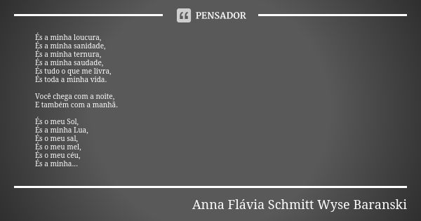 És a minha loucura, És a minha sanidade, És a minha ternura, És a minha saudade, És tudo o que me livra, És toda a minha vida. Você chega com a noite, E também ... Frase de Anna Flávia Schmitt Wyse Baranski.