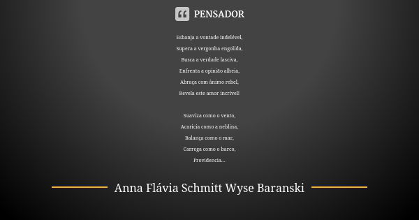 Esbanja a vontade indelével, Supera a vergonha engolida, Busca a verdade lasciva, Enfrenta a opinião alheia, Abraça com ânimo rebel, Revela este amor incrível! ... Frase de Anna Flávia Schmitt Wyse Baranski.