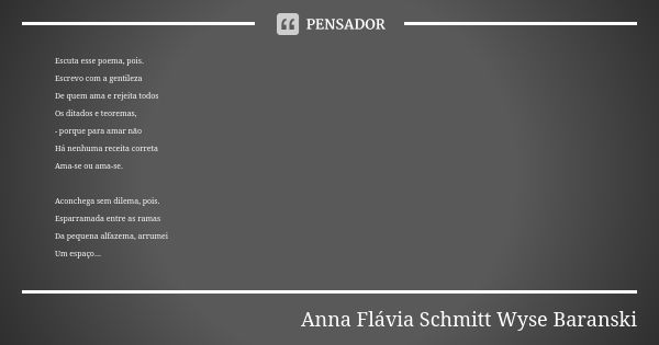 Escuta esse poema, pois. Escrevo com a gentileza De quem ama e rejeita todos Os ditados e teoremas, - porque para amar não Há nenhuma receita correta Ama-se ou ... Frase de Anna Flávia Schmitt Wyse Baranski.