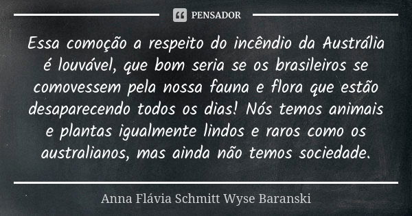 Essa comoção a respeito do incêndio da Austrália é louvável, que bom seria se os brasileiros se comovessem pela nossa fauna e flora que estão desaparecendo todo... Frase de Anna Flávia Schmitt Wyse Baranski.