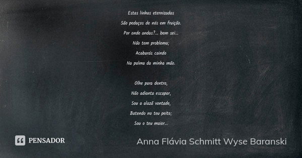 Estas linhas eternizadas São pedaços de nós em fruição. Por onde andas?... bem sei... Não tem problema; Acabarás caindo Na palma da minha mão. Olhe para dentro,... Frase de Anna Flávia Schmitt Wyse Baranski.