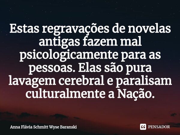 ⁠Estas regravações de novelas antigas fazem mal psicologicamente para as pessoas. Elas são pura lavagem cerebral e paralisam culturalmente a Nação.... Frase de Anna Flávia Schmitt Wyse Baranski.