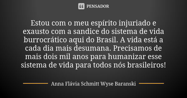 Estou com o meu espírito injuriado e exausto com a sandice do sistema de vida burrocrático aqui do Brasil. A vida está a cada dia mais desumana. Precisamos de m... Frase de Anna Flávia Schmitt Wyse Baranski.