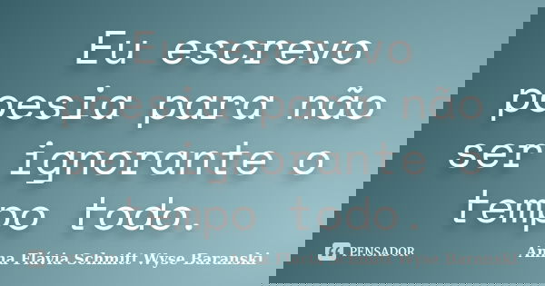 Eu escrevo poesia para não ser ignorante o tempo todo.... Frase de Anna Flávia Schmitt Wyse Baranski.