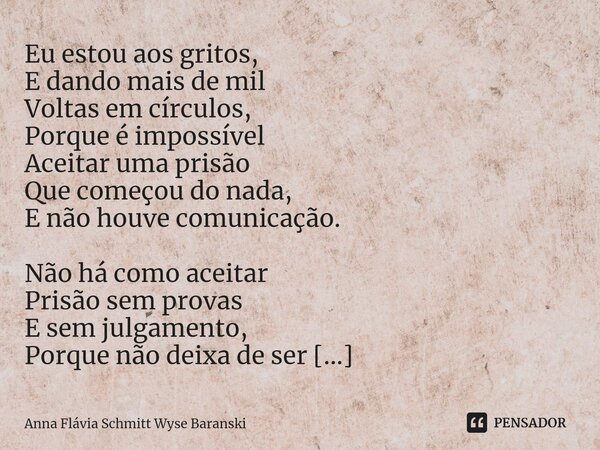Eu estou aos gritos, E dando mais de mil Voltas em círculos, Porque é impossível Aceitar uma prisão Que começou do nada, E não houve comunicação. Não há como a... Frase de Anna Flávia Schmitt Wyse Baranski.