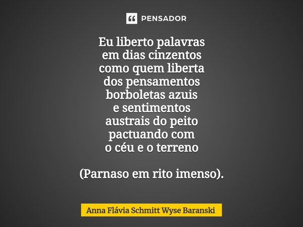 ⁠Eu liberto palavras em dias cinzentos como quem liberta dos pensamentos borboletas azuis e sentimentos austrais do peito pactuando com o céu e o terreno (Parna... Frase de Anna Flávia Schmitt Wyse Baranski.