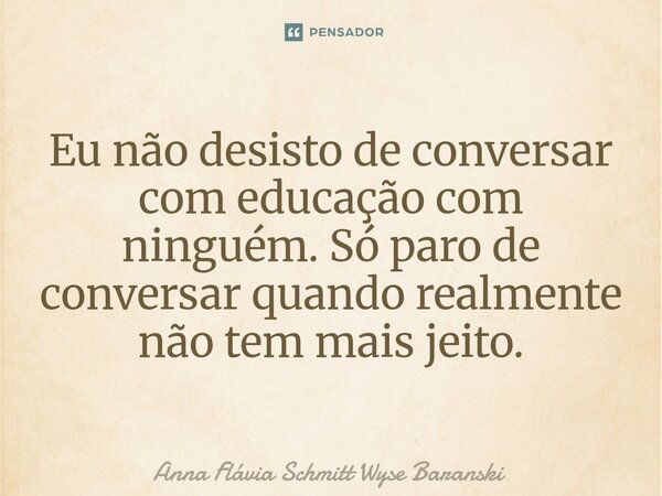 ⁠Eu não desisto de conversar com educação com ninguém. Só paro de conversar quando realmente não tem mais jeito.... Frase de Anna Flávia Schmitt Wyse Baranski.