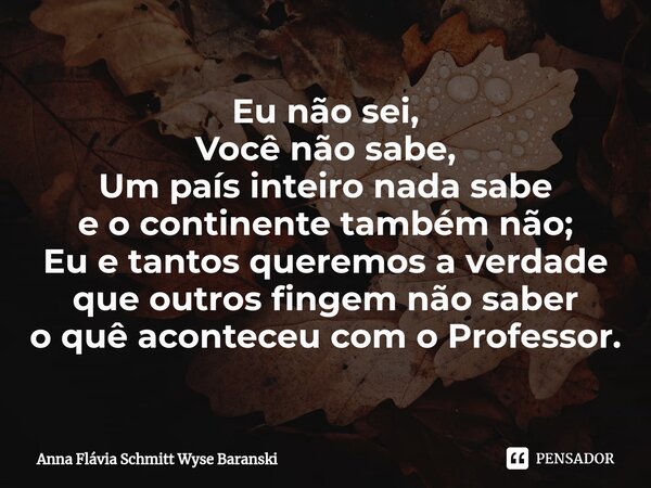 ⁠Eu não sei, Você não sabe, Um país inteiro nada sabe e o continente também não; Eu e tantos queremos a verdade que outros fingem não saber o quê aconteceu com ... Frase de Anna Flávia Schmitt Wyse Baranski.