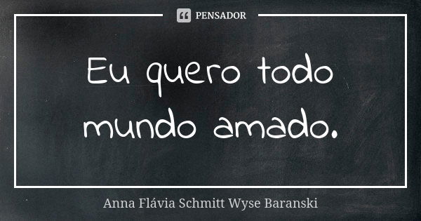 Eu quero todo mundo amado.... Frase de Anna Flávia Schmitt Wyse Baranski.