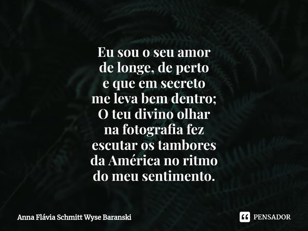⁠Eu sou o seu amor
de longe, de perto
e que em secreto
me leva bem dentro;
O teu divino olhar
na fotografia fez
escutar os tambores
da América no ritmo
do meu s... Frase de Anna Flávia Schmitt Wyse Baranski.