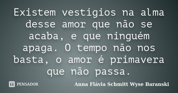 Existem vestígios na alma desse amor que não se acaba, e que ninguém apaga. O tempo não nos basta, o amor é primavera que não passa.... Frase de Anna Flávia Schmitt Wyse Baranski.