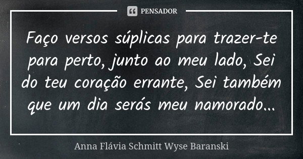 Faço versos súplicas para trazer-te para perto, junto ao meu lado, Sei do teu coração errante, Sei também que um dia serás meu namorado...... Frase de Anna Flávia Schmitt Wyse Baranski.