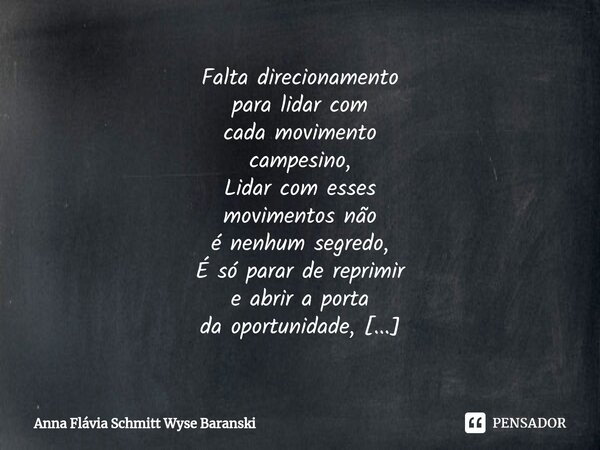 ⁠Falta direcionamento para lidar com cada movimento campesino, Lidar com esses movimentos não é nenhum segredo, É só parar de reprimir e abrir a porta da oportu... Frase de Anna Flávia Schmitt Wyse Baranski.
