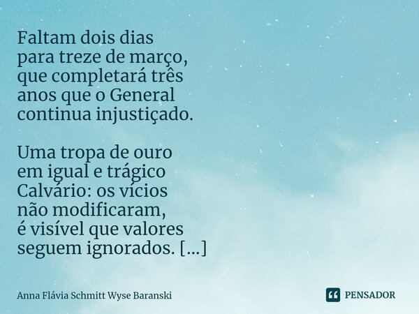 ⁠Faltam dois dias para treze de março, que completará três anos que o General continua injustiçado. Uma tropa de ouro em igual e trágico Calvário: os vícios não... Frase de Anna Flávia Schmitt Wyse Baranski.