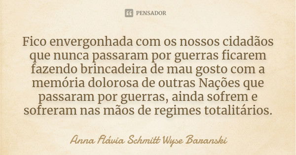 Fico envergonhada com os nossos cidadãos que nunca passaram por guerras ficarem fazendo brincadeira de mau gosto com a memória dolorosa de outras Nações que pas... Frase de Anna Flávia Schmitt Wyse Baranski.