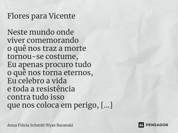 ⁠Flores para Vicente Neste mundo onde viver comemorando o quê nos traz a morte tornou-se costume, Eu apenas procuro tudo o quê nos torna eternos, Eu celebro a v... Frase de Anna Flávia Schmitt Wyse Baranski.