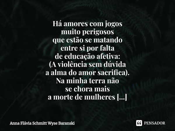 ⁠Há amores com jogos
muito perigosos
que estão se matando
entre si por falta
de educação afetiva: (A violência sem dúvida
a alma do amor sacrifica). Na minha te... Frase de Anna Flávia Schmitt Wyse Baranski.