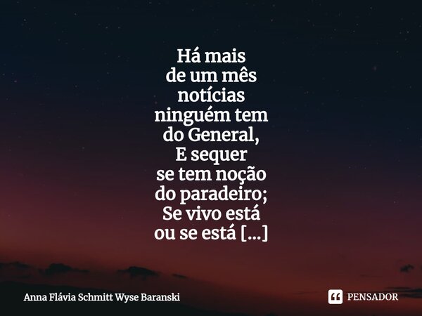 ⁠Há mais de um mês notícias ninguém tem do General, E sequer se tem noção do paradeiro; Se vivo está ou se está bem e inteiro. Ciente disso não vou parar de per... Frase de Anna Flávia Schmitt Wyse Baranski.