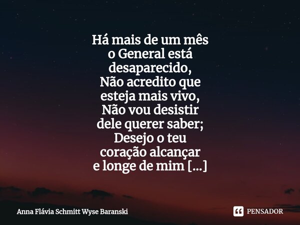 ⁠Há mais de um mês o General está desaparecido, Não acredito que esteja mais vivo, Não vou desistir dele querer saber; Desejo o teu coração alcançar e longe de ... Frase de Anna Flávia Schmitt Wyse Baranski.