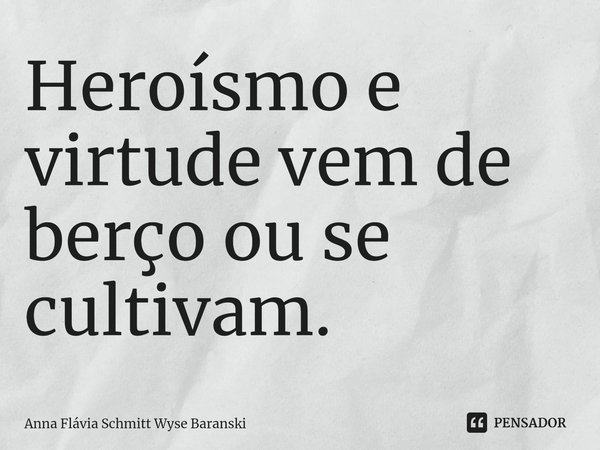 ⁠Heroísmo e virtude vem de berço ou se cultivam.... Frase de Anna Flávia Schmitt Wyse Baranski.