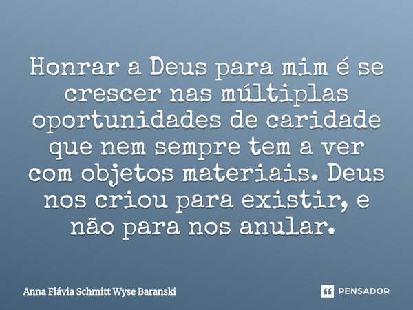 Honrar a Deus para mim é se crescer nas múltiplas oportunidades de caridade que nem sempre tem a ver com objetos materiais. Deus nos criou para existir, e não p... Frase de Anna Flávia Schmitt Wyse Baranski.