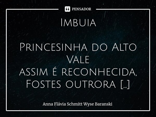 Imbuia Princesinha do Alto Vale assim é reconhecida, Fostes outrora conhecida Chapadão do Rio dos Bugres. A tua gente amável ergueu cidade com a força do campo... Frase de Anna Flávia Schmitt Wyse Baranski.