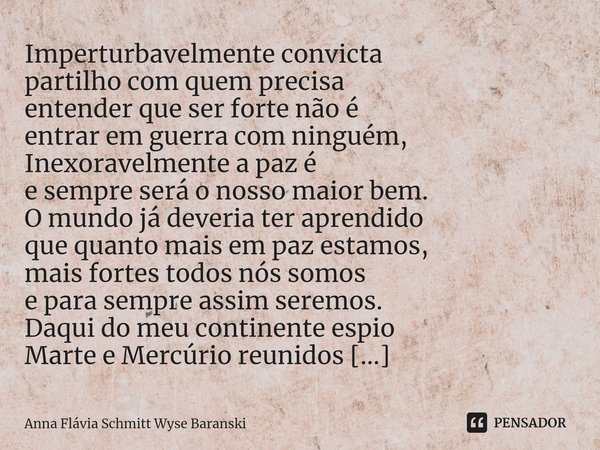 ⁠Imperturbavelmente convicta
partilho com quem precisa
entender que ser forte não é
entrar em guerra com ninguém,
Inexoravelmente a paz é
e sempre será o nosso ... Frase de Anna Flávia Schmitt Wyse Baranski.