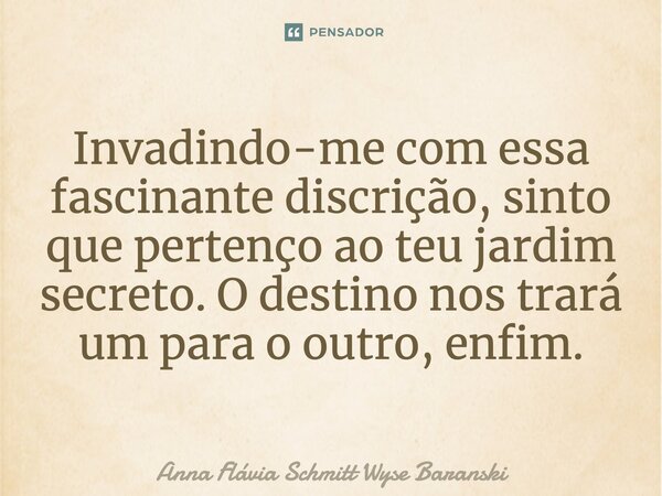 Invadindo-me com essa fascinante discrição, sinto que pertenço ao teu jardim secreto. O destino nos trará um para o outro, enfim.... Frase de Anna Flávia Schmitt Wyse Baranski.