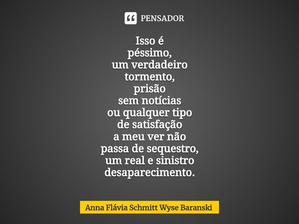 ⁠Isso é péssimo, um verdadeiro tormento, prisão sem notícias ou qualquer tipo de satisfação a meu ver não passa de sequestro, um real e sinistro desaparecimento... Frase de Anna Flávia Schmitt Wyse Baranski.