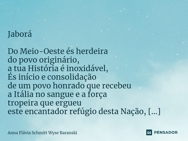  Jaborá Do Meio-Oeste és herdeira do povo originário, a tua História é inoxidável, És início e consolidação de um povo honrado que recebeu a Itália no sangue e... Frase de Anna Flávia Schmitt Wyse Baranski.