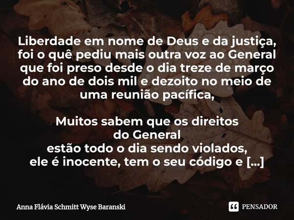 ⁠Liberdade em nome de Deus e da justiça, foi o quê pediu mais outra voz ao General que foi preso desde o dia treze de março do ano de dois mil e dezoito no meio... Frase de Anna Flávia Schmitt Wyse Baranski.