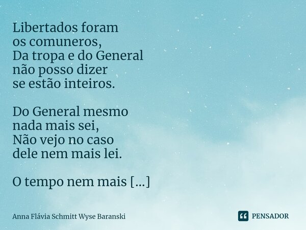 ⁠Libertados foram os comuneros, Da tropa e do General não posso dizer se estão inteiros. Do General mesmo nada mais sei, Não vejo no caso dele nem mais lei. O t... Frase de Anna Flávia Schmitt Wyse Baranski.