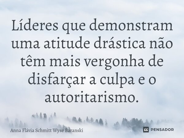 ⁠Líderes que demonstram uma atitude drástica não têm mais vergonha de disfarçar a culpa e o autoritarismo.... Frase de Anna Flávia Schmitt Wyse Baranski.