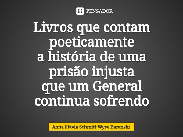 Livros que contam poeticamente a história de uma prisão injusta que um General continua sofrendo... Frase de Anna Flávia Schmitt Wyse Baranski.