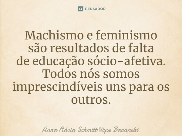 ⁠Machismo e feminismo são resultados de falta de educação sócio-afetiva. Todos nós somos imprescindíveis unspara os outros.... Frase de Anna Flávia Schmitt Wyse Baranski.