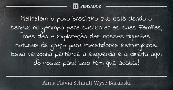 Maltratam o povo brasileiro que está dando o sangue no garimpo para sustentar as suas Famílias, mas dão a exploração das nossas riquezas naturais de graça para ... Frase de Anna Flávia Schmitt Wyse Baranski.