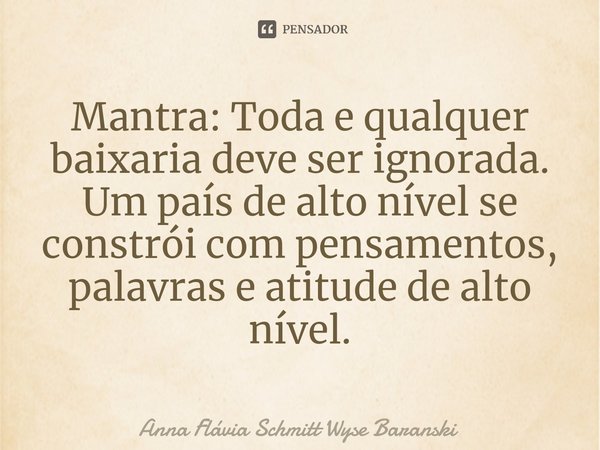 ⁠Mantra: Toda e qualquer baixaria deve ser ignorada. Um país de alto nível se constrói com pensamentos, palavras e atitude de alto nível.... Frase de Anna Flávia Schmitt Wyse Baranski.