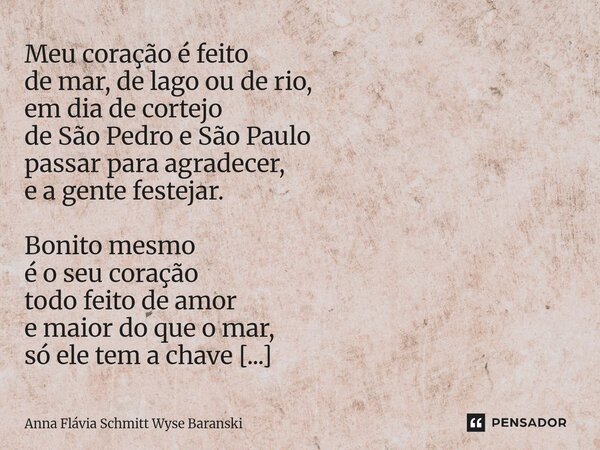 Meu coração é feito de mar, de lago ou de rio, em dia de cortejo de São Pedro e São Paulo passar para agradecer, e a gente festejar. Bonito mesmo é o seu coraç... Frase de Anna Flávia Schmitt Wyse Baranski.