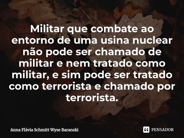 ⁠Militar que combate ao entorno de uma usina nuclear não pode ser chamado de militar e nem tratado como militar, e sim pode ser tratado como terrorista e chamad... Frase de Anna Flávia Schmitt Wyse Baranski.