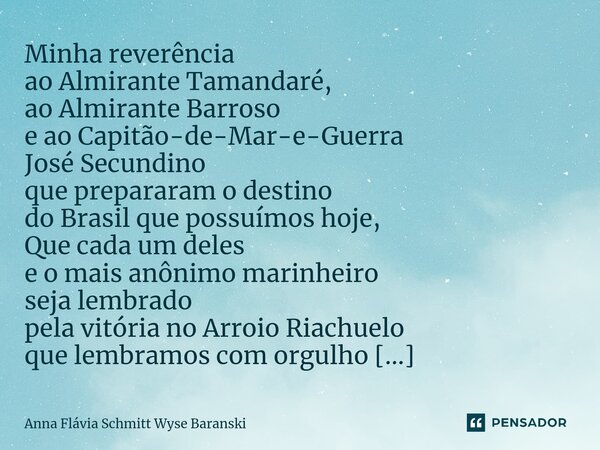 ⁠Minha reverência ao Almirante Tamandaré, ao Almirante Barroso e ao Capitão-de-Mar-e-Guerra José Secundino que prepararam o destino do Brasil que possuímos hoje... Frase de Anna Flávia Schmitt Wyse Baranski.