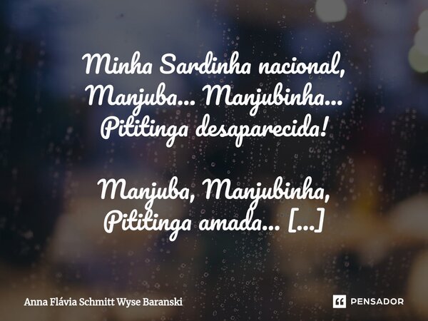 ⁠Minha Sardinha nacional, Manjuba... Manjubinha... Pititinga desaparecida! Manjuba, Manjubinha, Pititinga amada... Minha Sardinha nacional, que em porção tinha ... Frase de Anna Flávia Schmitt Wyse Baranski.