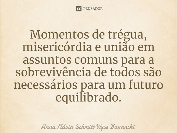 ⁠Momentos de trégua, misericórdia e união em assuntos comuns para a sobrevivência de todos são necessários para um futuro equilibrado.... Frase de Anna Flávia Schmitt Wyse Baranski.