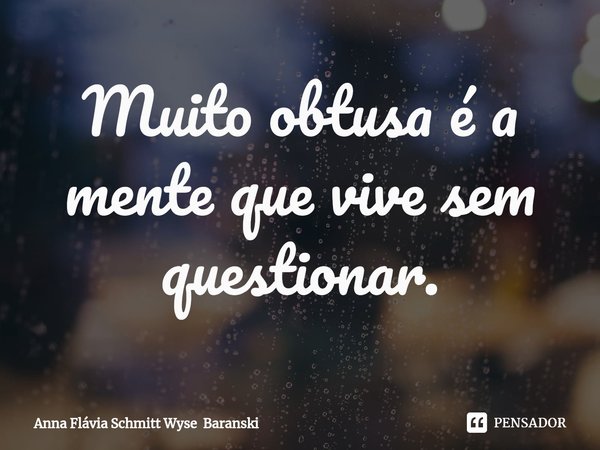 ⁠Muito obtusa é a mente que vive sem questionar.... Frase de Anna Flávia Schmitt Wyse Baranski.