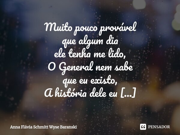 ⁠Muito pouco provável que algum dia ele tenha me lido, O General nem sabe que eu existo, A história dele eu conheço como as linhas das palmas das minhas mãos E ... Frase de Anna Flávia Schmitt Wyse Baranski.