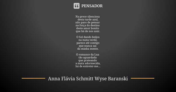 Na prece silenciosa desta tarde azul,
não paro de pensar na força do destino deste amor bonito que há de nos unir. O Sol dando beijos
na mata verde,
parece até ... Frase de Anna Flávia Schmitt Wyse Baranski.