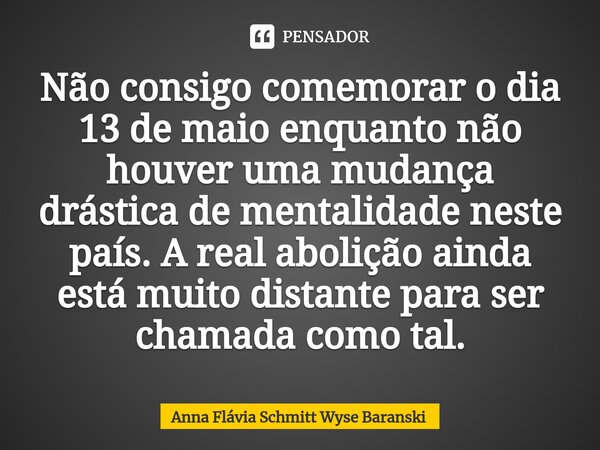 ⁠Não consigo comemorar o dia 13 de maio enquanto não houver uma mudança drástica de mentalidade neste país. A real abolição ainda está muito distante para ser c... Frase de Anna Flávia Schmitt Wyse Baranski.