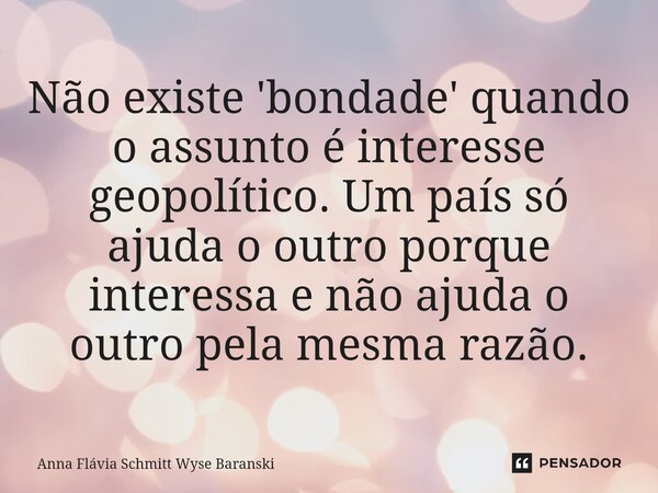⁠Não existe 'bondade' quando o assunto é interesse geopolítico. Um país só ajuda o outro porque interessa e não ajuda o outro pela mesma razão.... Frase de Anna Flávia Schmitt Wyse Baranski.