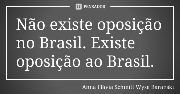 Não existe oposição no Brasil. Existe oposição ao Brasil.... Frase de Anna Flávia Schmitt Wyse Baranski.