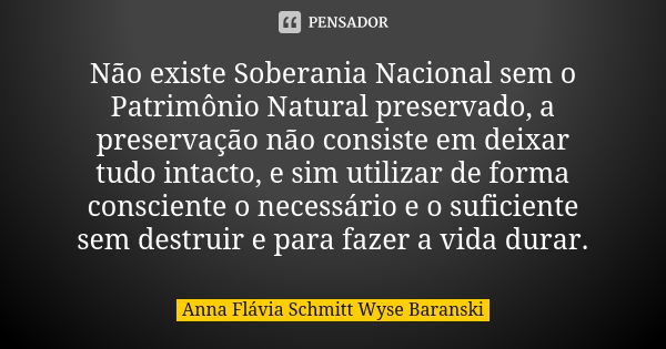 Não existe Soberania Nacional sem o Patrimônio Natural preservado, a preservação não consiste em deixar tudo intacto, e sim utilizar de forma consciente o neces... Frase de Anna Flávia Schmitt Wyse Baranski.