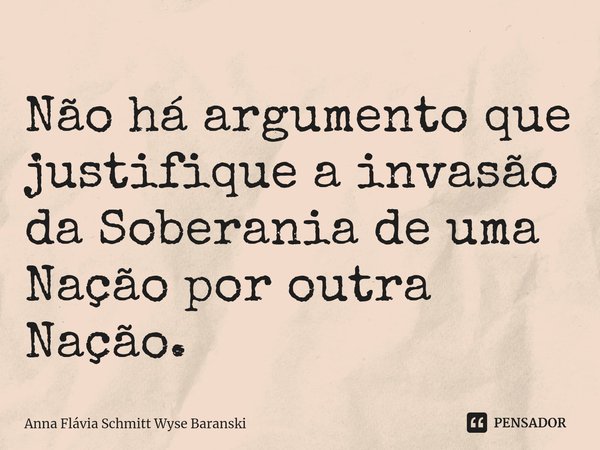 ⁠Não há argumento que justifique a invasão da Soberania de uma Nação por outra Nação.... Frase de Anna Flávia Schmitt Wyse Baranski.